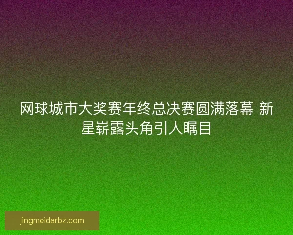 网球城市大奖赛年终总决赛圆满落幕 新星崭露头角引人瞩目