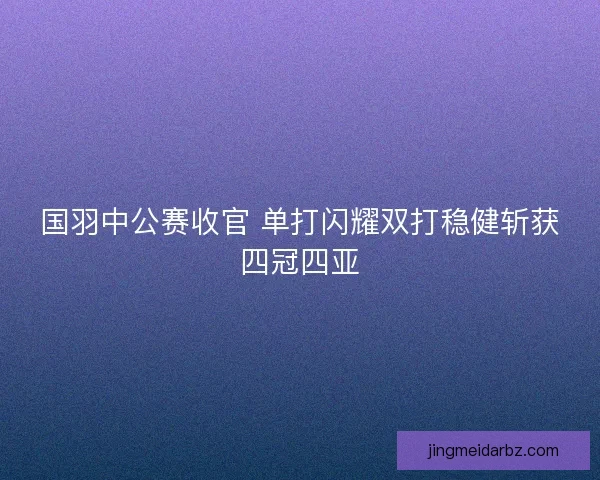 国羽中公赛收官 单打闪耀双打稳健斩获四冠四亚